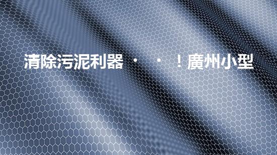 清除污泥利器！廣州小型清淤設(shè)備供應(yīng)商帶你探索高效解決方案？